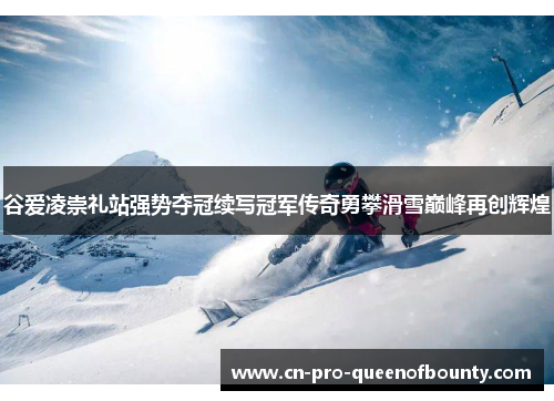 谷爱凌崇礼站强势夺冠续写冠军传奇勇攀滑雪巅峰再创辉煌