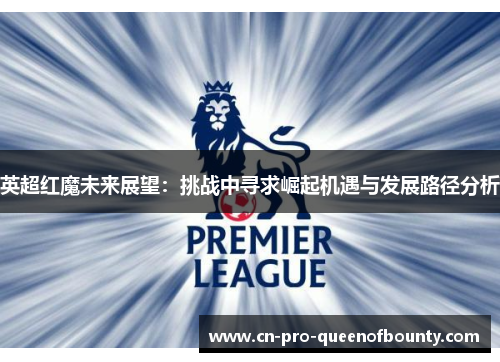 英超红魔未来展望：挑战中寻求崛起机遇与发展路径分析