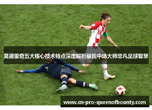 莫德里奇五大核心技术特点深度解析展现中场大师非凡足球智慧