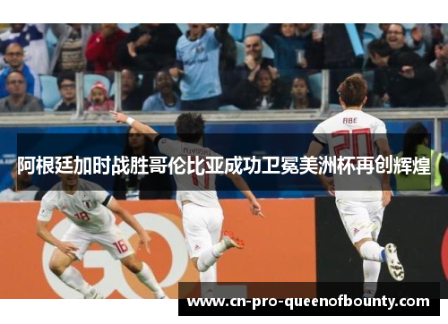 阿根廷加时战胜哥伦比亚成功卫冕美洲杯再创辉煌 阿根廷加时战胜哥伦比亚成功卫冕美洲杯再创辉煌